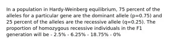 In a population in Hardy-Weinberg equilibrium, 75 percent of the alleles for a particular gene are the dominant allele (p=0.75) and 25 percent of the alleles are the recessive allele (q=0.25). The proportion of homozygous recessive individuals in the F1 generation will be - 2.5% - 6.25% - 18.75% - 0%