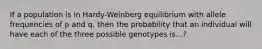 If a population is in Hardy-Weinberg equilibrium with allele frequencies of p and q, then the probability that an individual will have each of the three possible genotypes is...?