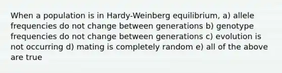 When a population is in Hardy-Weinberg equilibrium, a) allele frequencies do not change between generations b) genotype frequencies do not change between generations c) evolution is not occurring d) mating is completely random e) all of the above are true