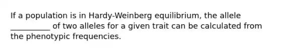 If a population is in Hardy-Weinberg equilibrium, the allele __________ of two alleles for a given trait can be calculated from the phenotypic frequencies.