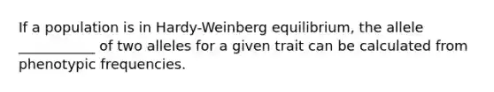 If a population is in Hardy-Weinberg equilibrium, the allele ___________ of two alleles for a given trait can be calculated from phenotypic frequencies.