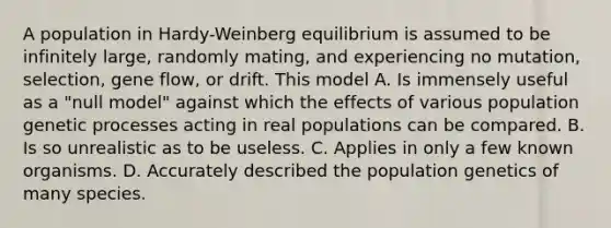 A population in Hardy-Weinberg equilibrium is assumed to be infinitely large, randomly mating, and experiencing no mutation, selection, gene flow, or drift. This model A. Is immensely useful as a "null model" against which the effects of various population genetic processes acting in real populations can be compared. B. Is so unrealistic as to be useless. C. Applies in only a few known organisms. D. Accurately described the population genetics of many species.