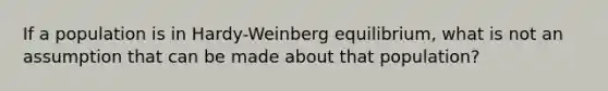 If a population is in Hardy-Weinberg equilibrium, what is not an assumption that can be made about that population?