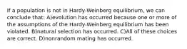 If a population is not in Hardy-Weinberg equilibrium, we can conclude that: A)evolution has occurred because one or more of the assumptions of the Hardy-Weinberg equilibrium has been violated. B)natural selection has occurred. C)All of these choices are correct. D)nonrandom mating has occurred.