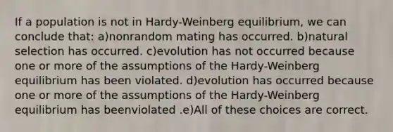 If a population is not in Hardy-Weinberg equilibrium, we can conclude that: a)nonrandom mating has occurred. b)natural selection has occurred. c)evolution has not occurred because one or more of the assumptions of the Hardy-Weinberg equilibrium has been violated. d)evolution has occurred because one or more of the assumptions of the Hardy-Weinberg equilibrium has beenviolated .e)All of these choices are correct.