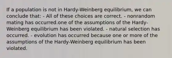 If a population is not in Hardy-Weinberg equilibrium, we can conclude that: - All of these choices are correct. - nonrandom mating has occurred.one of the assumptions of the Hardy-Weinberg equilibrium has been violated. - natural selection has occurred. - evolution has occurred because one or more of the assumptions of the Hardy-Weinberg equilibrium has been violated.