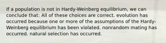 If a population is not in Hardy-Weinberg equilibrium, we can conclude that: All of these choices are correct. evolution has occurred because one or more of the assumptions of the Hardy-Weinberg equilibrium has been violated. nonrandom mating has occurred. natural selection has occurred.