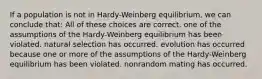 If a population is not in Hardy-Weinberg equilibrium, we can conclude that: All of these choices are correct. one of the assumptions of the Hardy-Weinberg equilibrium has been violated. natural selection has occurred. evolution has occurred because one or more of the assumptions of the Hardy-Weinberg equilibrium has been violated. nonrandom mating has occurred.