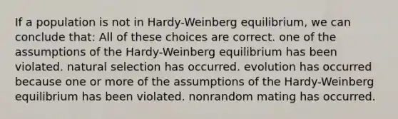 If a population is not in Hardy-Weinberg equilibrium, we can conclude that: All of these choices are correct. one of the assumptions of the Hardy-Weinberg equilibrium has been violated. natural selection has occurred. evolution has occurred because one or more of the assumptions of the Hardy-Weinberg equilibrium has been violated. nonrandom mating has occurred.