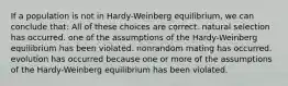 If a population is not in Hardy-Weinberg equilibrium, we can conclude that: All of these choices are correct. natural selection has occurred. one of the assumptions of the Hardy-Weinberg equilibrium has been violated. nonrandom mating has occurred. evolution has occurred because one or more of the assumptions of the Hardy-Weinberg equilibrium has been violated.