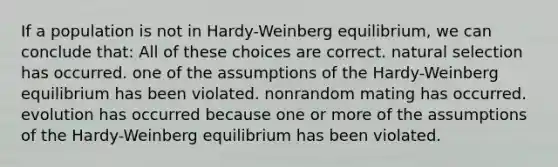 If a population is not in Hardy-Weinberg equilibrium, we can conclude that: All of these choices are correct. natural selection has occurred. one of the assumptions of the Hardy-Weinberg equilibrium has been violated. nonrandom mating has occurred. evolution has occurred because one or more of the assumptions of the Hardy-Weinberg equilibrium has been violated.