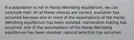 If a population is not in Hardy-Weinberg equilibrium, we can conclude that: All of these choices are correct. evolution has occurred because one or more of the assumptions of the Hardy-Weinberg equilibrium has been violated. nonrandom mating has occurred. one of the assumptions of the Hardy-Weinberg equilibrium has been violated. natural selection has occurred.