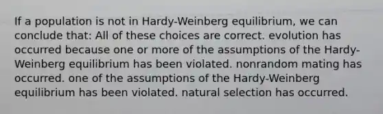 If a population is not in Hardy-Weinberg equilibrium, we can conclude that: All of these choices are correct. evolution has occurred because one or more of the assumptions of the Hardy-Weinberg equilibrium has been violated. nonrandom mating has occurred. one of the assumptions of the Hardy-Weinberg equilibrium has been violated. natural selection has occurred.