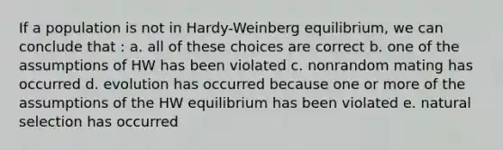 If a population is not in Hardy-Weinberg equilibrium, we can conclude that : a. all of these choices are correct b. one of the assumptions of HW has been violated c. nonrandom mating has occurred d. evolution has occurred because one or more of the assumptions of the HW equilibrium has been violated e. natural selection has occurred