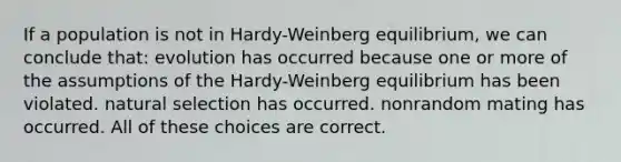 If a population is not in Hardy-Weinberg equilibrium, we can conclude that: evolution has occurred because one or more of the assumptions of the Hardy-Weinberg equilibrium has been violated. natural selection has occurred. nonrandom mating has occurred. All of these choices are correct.