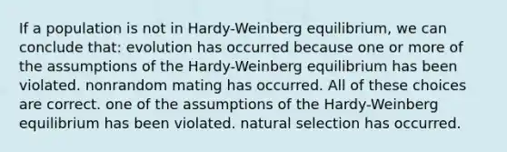 If a population is not in Hardy-Weinberg equilibrium, we can conclude that: evolution has occurred because one or more of the assumptions of the Hardy-Weinberg equilibrium has been violated. nonrandom mating has occurred. All of these choices are correct. one of the assumptions of the Hardy-Weinberg equilibrium has been violated. <a href='https://www.questionai.com/knowledge/kAcbTwWr3l-natural-selection' class='anchor-knowledge'>natural selection</a> has occurred.