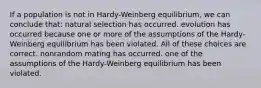 If a population is not in Hardy-Weinberg equilibrium, we can conclude that: natural selection has occurred. evolution has occurred because one or more of the assumptions of the Hardy-Weinberg equilibrium has been violated. All of these choices are correct. nonrandom mating has occurred. one of the assumptions of the Hardy-Weinberg equilibrium has been violated.