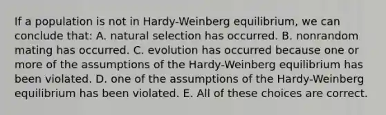 If a population is not in Hardy-Weinberg equilibrium, we can conclude that: A. natural selection has occurred. B. nonrandom mating has occurred. C. evolution has occurred because one or more of the assumptions of the Hardy-Weinberg equilibrium has been violated. D. one of the assumptions of the Hardy-Weinberg equilibrium has been violated. E. All of these choices are correct.