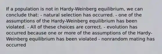 If a population is not in Hardy-Weinberg equilibrium, we can conclude that: - natural selection has occurred. - one of the assumptions of the Hardy-Weinberg equilibrium has been violated. - All of these choices are correct. - evolution has occurred because one or more of the assumptions of the Hardy-Weinberg equilibrium has been violated - nonrandom mating has occurred