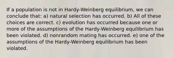 If a population is not in Hardy-Weinberg equilibrium, we can conclude that: a) natural selection has occurred. b) All of these choices are correct. c) evolution has occurred because one or more of the assumptions of the Hardy-Weinberg equilibrium has been violated. d) nonrandom mating has occurred. e) one of the assumptions of the Hardy-Weinberg equilibrium has been violated.