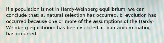 If a population is not in Hardy-Weinberg equilibrium, we can conclude that: a. natural selection has occurred. b. evolution has occurred because one or more of the assumptions of the Hardy-Weinberg equilibrium has been violated. c. nonrandom mating has occurred.