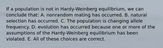 If a population is not in Hardy-Weinberg equilibrium, we can conclude that: A. nonrandom mating has occurred. B. natural selection has occurred. C. The population is changing allele frequency. D. evolution has occurred because one or more of the assumptions of the Hardy-Weinberg equilibrium has been violated. E. All of these choices are correct.