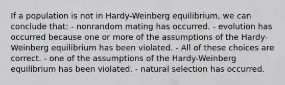 If a population is not in Hardy-Weinberg equilibrium, we can conclude that: - nonrandom mating has occurred. - evolution has occurred because one or more of the assumptions of the Hardy-Weinberg equilibrium has been violated. - All of these choices are correct. - one of the assumptions of the Hardy-Weinberg equilibrium has been violated. - natural selection has occurred.