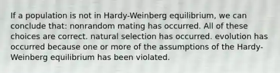 If a population is not in Hardy-Weinberg equilibrium, we can conclude that: nonrandom mating has occurred. All of these choices are correct. natural selection has occurred. evolution has occurred because one or more of the assumptions of the Hardy-Weinberg equilibrium has been violated.