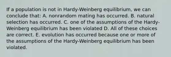 If a population is not in Hardy-Weinberg equilibrium, we can conclude that: A. nonrandom mating has occurred. B. natural selection has occurred. C. one of the assumptions of the Hardy-Weinberg equilibrium has been violated D. All of these choices are correct. E. evolution has occurred because one or more of the assumptions of the Hardy-Weinberg equilibrium has been violated.