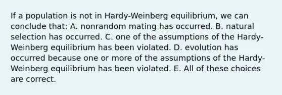 If a population is not in Hardy-Weinberg equilibrium, we can conclude that: A. nonrandom mating has occurred. B. natural selection has occurred. C. one of the assumptions of the Hardy-Weinberg equilibrium has been violated. D. evolution has occurred because one or more of the assumptions of the Hardy-Weinberg equilibrium has been violated. E. All of these choices are correct.