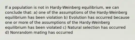 If a population is not in Hardy-Weinberg equilibrium, we can conclude that: a) one of the assumptions of the Hardy-Weinberg equilibrium has been violation b) Evolution has occurred because one or more of the assumptions of the Hardy-Weinberg equilibrium has been violated c) Natural selection has occurred d) Nonrandom mating has occurred