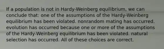 If a population is not in Hardy-Weinberg equilibrium, we can conclude that: one of the assumptions of the Hardy-Weinberg equilibrium has been violated. nonrandom mating has occurred. evolution has occurred because one or more of the assumptions of the Hardy-Weinberg equilibrium has been violated. natural selection has occurred. All of these choices are correct.