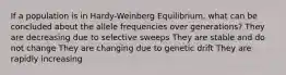 If a population is in Hardy-Weinberg Equilibrium, what can be concluded about the allele frequencies over generations? They are decreasing due to selective sweeps They are stable and do not change They are changing due to genetic drift They are rapidly increasing