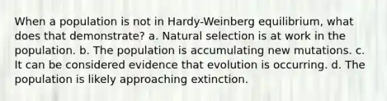 When a population is not in Hardy-Weinberg equilibrium, what does that demonstrate? a. Natural selection is at work in the population. b. The population is accumulating new mutations. c. It can be considered evidence that evolution is occurring. d. The population is likely approaching extinction.