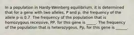 In a population in Hardy-Weinberg equilibrium, it is determined that for a gene with two alleles, P and p, the frequency of the allele p is 0.7. The frequency of the population that is homozygous recessive, PP, for this gene is _____. The frequency of the population that is heterozygous, Pp, for this gene is ______.