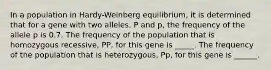 In a population in Hardy-Weinberg equilibrium, it is determined that for a gene with two alleles, P and p, the frequency of the allele p is 0.7. The frequency of the population that is homozygous recessive, PP, for this gene is _____. The frequency of the population that is heterozygous, Pp, for this gene is ______.