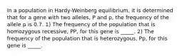 In a population in Hardy-Weinberg equilibrium, it is determined that for a gene with two alleles, P and p, the frequency of the allele p is 0.7. 1) The frequency of the population that is homozygous recessive, PP, for this gene is _____. 2) The frequency of the population that is heterozygous, Pp, for this gene is _____.