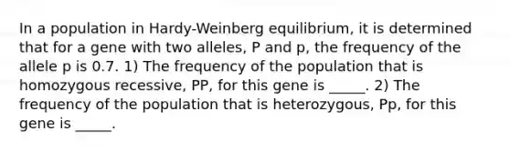 In a population in Hardy-Weinberg equilibrium, it is determined that for a gene with two alleles, P and p, the frequency of the allele p is 0.7. 1) The frequency of the population that is homozygous recessive, PP, for this gene is _____. 2) The frequency of the population that is heterozygous, Pp, for this gene is _____.