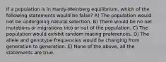 If a population is in Hardy-Weinberg equilibrium, which of the following statements would be false? A) The population would not be undergoing natural selection. B) There would be no net mutations or migrations into or out of the population. C) The population would exhibit random mating preferences. D) The allele and genotype frequencies would be changing from generation to generation. E) None of the above, all the statements are true.