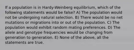 If a population is in Hardy-Weinberg equilibrium, which of the following statements would be false? A) The population would not be undergoing natural selection. B) There would be no net mutations or migrations into or out of the population. C) The population would exhibit random mating preferences. D) The allele and genotype frequencies would be changing from generation to generation. E) None of the above, all the statements are true.