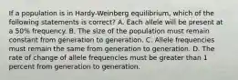 If a population is in Hardy-Weinberg equilibrium, which of the following statements is correct? A. Each allele will be present at a 50% frequency. B. The size of the population must remain constant from generation to generation. C. Allele frequencies must remain the same from generation to generation. D. The rate of change of allele frequencies must be greater than 1 percent from generation to generation.