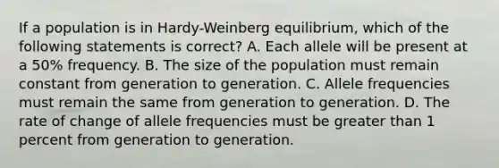 If a population is in Hardy-Weinberg equilibrium, which of the following statements is correct? A. Each allele will be present at a 50% frequency. B. The size of the population must remain constant from generation to generation. C. Allele frequencies must remain the same from generation to generation. D. The rate of change of allele frequencies must be greater than 1 percent from generation to generation.