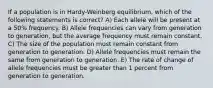 If a population is in Hardy-Weinberg equilibrium, which of the following statements is correct? A) Each allele will be present at a 50% frequency. B) Allele frequencies can vary from generation to generation, but the average frequency must remain constant. C) The size of the population must remain constant from generation to generation. D) Allele frequencies must remain the same from generation to generation. E) The rate of change of allele frequencies must be greater than 1 percent from generation to generation.