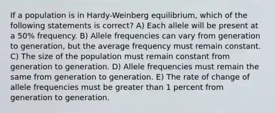 If a population is in Hardy-Weinberg equilibrium, which of the following statements is correct? A) Each allele will be present at a 50% frequency. B) Allele frequencies can vary from generation to generation, but the average frequency must remain constant. C) The size of the population must remain constant from generation to generation. D) Allele frequencies must remain the same from generation to generation. E) The rate of change of allele frequencies must be greater than 1 percent from generation to generation.