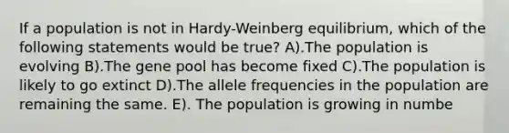 If a population is not in Hardy-Weinberg equilibrium, which of the following statements would be true? A).The population is evolving B).The gene pool has become fixed C).The population is likely to go extinct D).The allele frequencies in the population are remaining the same. E). The population is growing in numbe