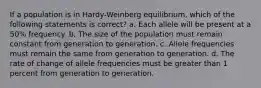 If a population is in Hardy-Weinberg equilibrium, which of the following statements is correct? a. Each allele will be present at a 50% frequency. b. The size of the population must remain constant from generation to generation. c. Allele frequencies must remain the same from generation to generation. d. The rate of change of allele frequencies must be greater than 1 percent from generation to generation.