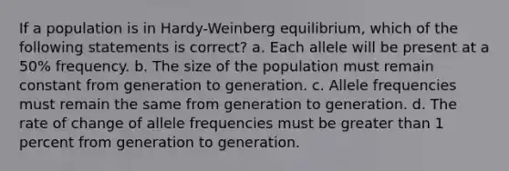 If a population is in Hardy-Weinberg equilibrium, which of the following statements is correct? a. Each allele will be present at a 50% frequency. b. The size of the population must remain constant from generation to generation. c. Allele frequencies must remain the same from generation to generation. d. The rate of change of allele frequencies must be greater than 1 percent from generation to generation.