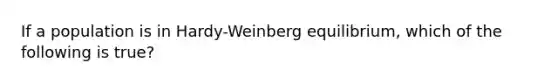 If a population is in Hardy-Weinberg equilibrium, which of the following is true?