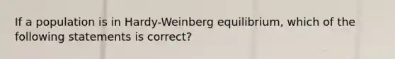 If a population is in Hardy-Weinberg equilibrium, which of the following statements is correct?