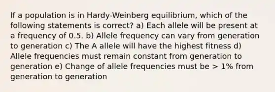 If a population is in Hardy-Weinberg equilibrium, which of the following statements is correct? a) Each allele will be present at a frequency of 0.5. b) Allele frequency can vary from generation to generation c) The A allele will have the highest fitness d) Allele frequencies must remain constant from generation to generation e) Change of allele frequencies must be > 1% from generation to generation